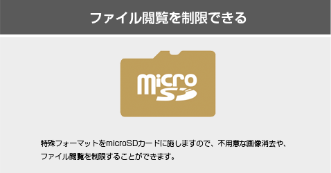 ファイル閲覧を制限できる 特殊フォーマットをmicroSDカードに施しますので、不用意な画像消去や、ファイル閲覧を制限することができます。
